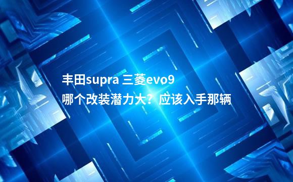 丰田supra 三菱evo9哪个改装潜力大？应该入手那辆